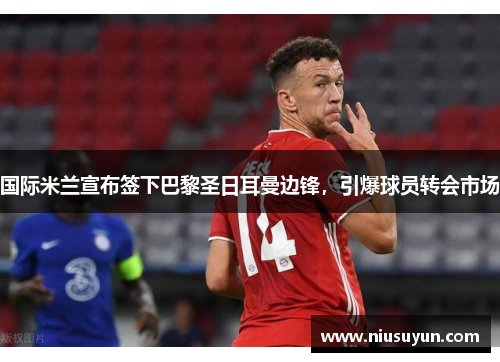 国际米兰宣布签下巴黎圣日耳曼边锋，引爆球员转会市场